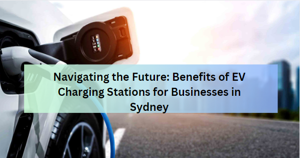 Navigating the Future: Benefits of EV Charging Stations for Businesses in Sydney